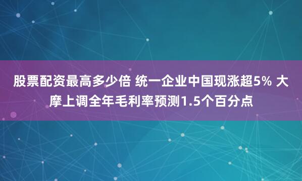 股票配資最高多少倍 統(tǒng)一企業(yè)中國現(xiàn)漲超5% 大摩上調(diào)全年毛利率預(yù)測1.5個百分點