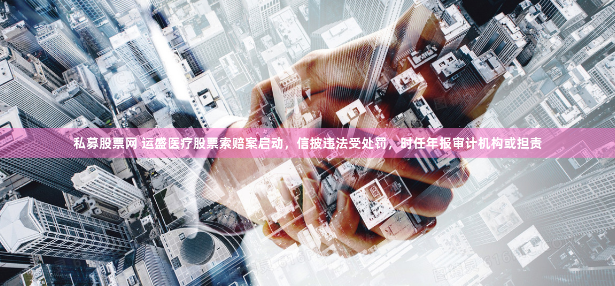 私募股票網(wǎng) 運(yùn)盛醫(yī)療股票索賠案啟動(dòng)，信披違法受處罰，時(shí)任年報(bào)審計(jì)機(jī)構(gòu)或擔(dān)責(zé)
