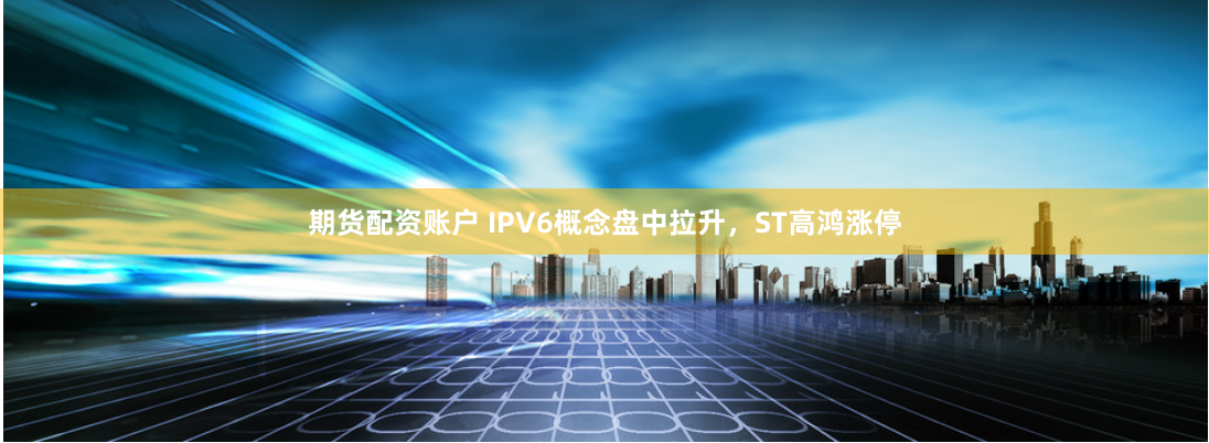 期貨配資賬戶 IPV6概念盤中拉升，ST高鴻漲停