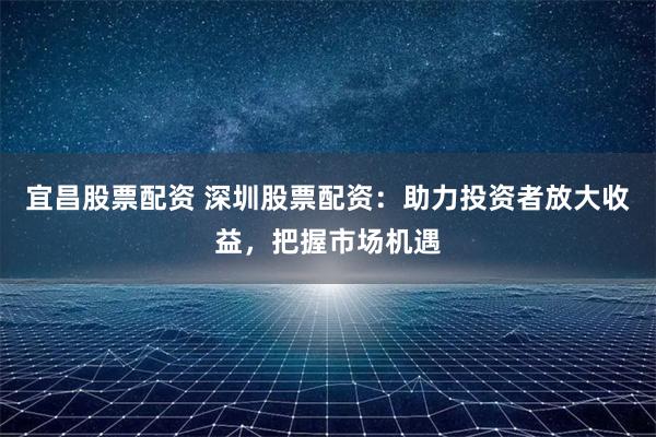 宜昌股票配資 深圳股票配資：助力投資者放大收益，把握市場(chǎng)機(jī)遇